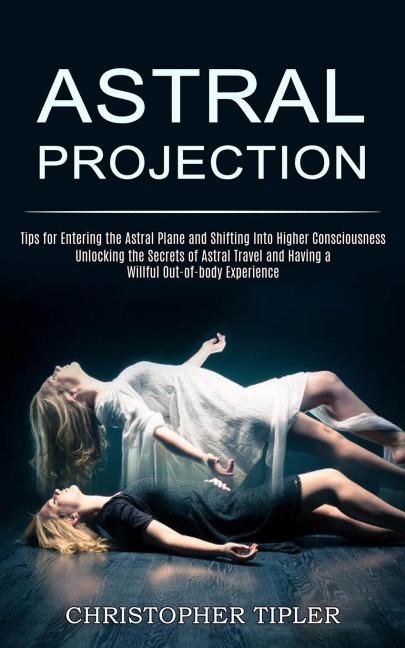 Astral Projection: Unlocking the Secrets of Astral Travel and Having a Willful Out-of-body Experience (Tips for Entering   the Astral Plane and Shifting Into Higher Consciousness)