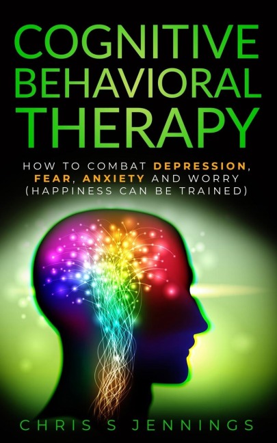 Cognitive Behavioral Therapy: How to Combat Depression, Fear, Anxiety and Worry (Happiness can be trained)