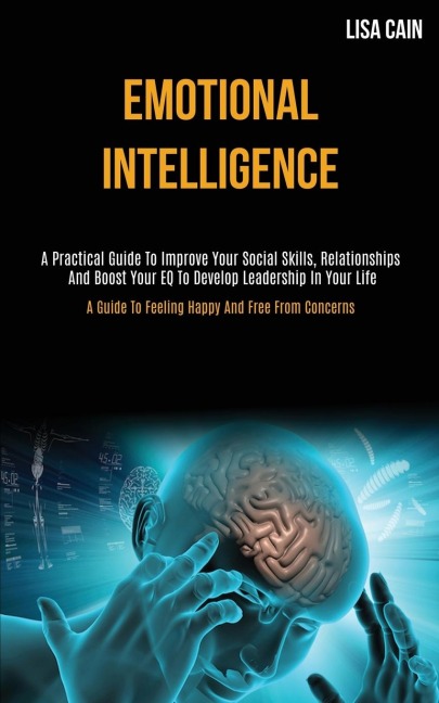 Emotional Intelligence: A Practical Guide To Improve Your Social Skills, Relationships And Boost Your EQ To Develop   Leadership In Your Life (A Guide To Feeling Happy And Free From Concerns)