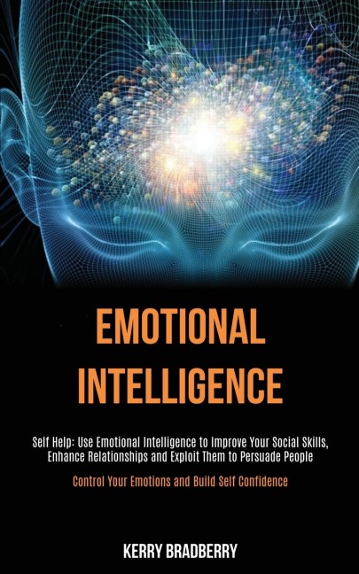 Self Help: Emotional Intelligence: Use Emotional Intelligence to Improve Your Social Skills, Enhance Relationships and   Exploit Them to Persuade People (Control Your Emotions and Build Self Confidence)