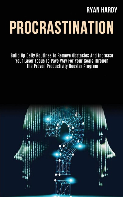 Procrastination: Build Up Daily Routines to Remove Obstacles and Increase Your Laser Focus to Pave Way for Your Goals Through the Proven Productivity Booster Program