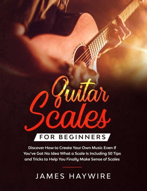 Guitar Scales for Beginners Discover How to Create Your Own Music Even If You've Got No Idea What a Scale Is, Including 50 Tips and Tricks to Help You Finally Make Sense of Scales: Discover How To Finally Make Sense Of Scales And Supercharge Your Playing