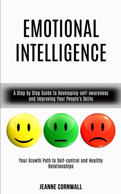 Emotional Intelligence: A Step by Step Guide to Developing-self-awareness and Improving Your Peoples Skills (Your Growth Path to Self-control and Healthy Relationships)