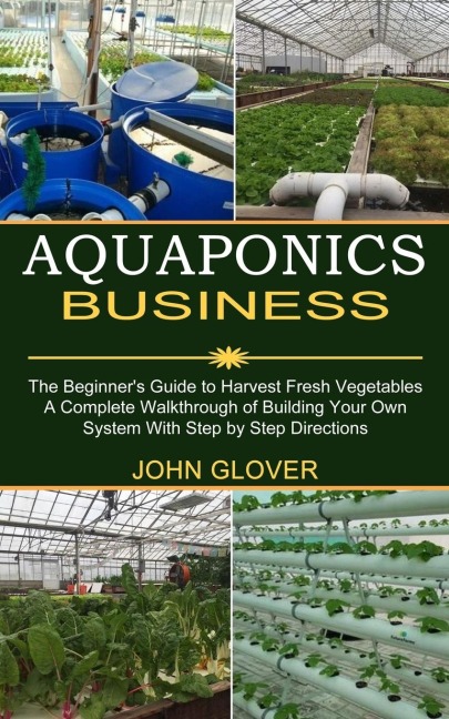 Aquaponics Business: A Complete Walkthrough of Building Your Own System With Step by Step Directions (The Beginners Guide to Harvest Fresh Vegetables)