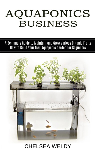 Aquaponics Business: A Beginners Guide to Maintain and Grow Various Organic Fruits (How to Build Your Own Aquaponic Garden for Beginners)