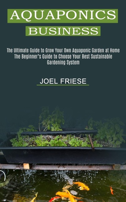 Aquaponics Business: The Ultimate Guide to Grow Your Own Aquaponic Garden at Home (The Beginners Guide to Choose Your Best Sustainable Gardening System)