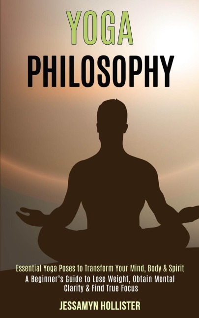 Yoga Philosophy: Essential Yoga Poses to Transform Your Mind, Body & Spirit (A Beginners Guide to Lose Weight, Obtain Mental Clarity & Find True Focus)