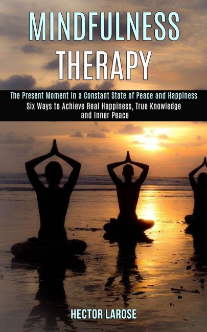 Mindfulness Therapy: Six Ways to Achieve Real Happiness, True Knowledge and Inner Peace (The Present Moment in a Constant State of Peace and Happiness)