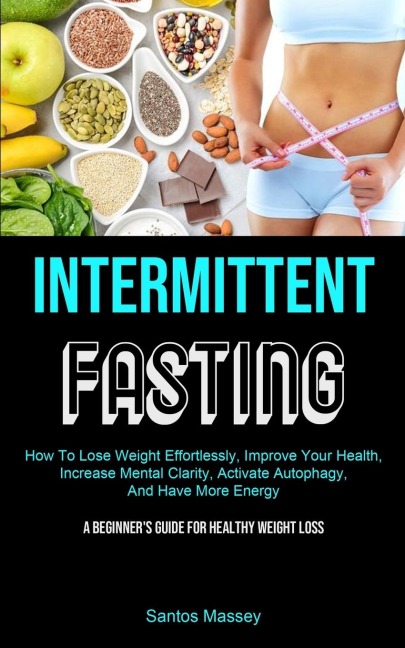 Intermittent Fasting: How To Lose Weight Effortlessly, Improve Your Health, Increase Mental Clarity, Activate Autophagy, And Have More Energy (A Beginner's Guide For Healthy Weight Loss)
