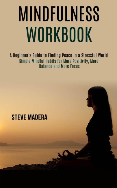 Mindfulness Workbook: Simple Mindful Habits for More Positivity, More Balance and More Focus (A Beginners Guide to Finding Peace in a Stressful World)