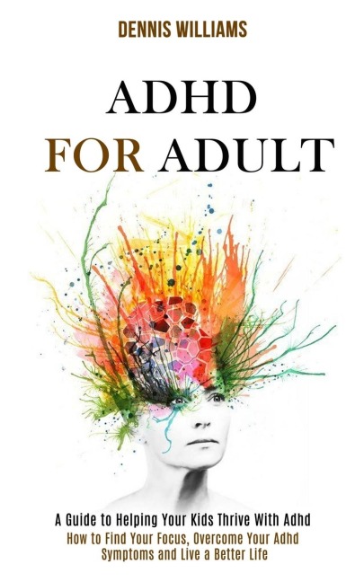 Adhd for Adult: How to Find Your Focus, Overcome Your Adhd Symptoms and Live a Better Life (A Guide to Helping Your Kids Thrive With Adhd)
