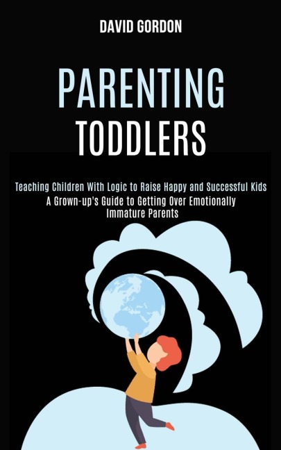 Parenting Toddlers: Teaching Children With Logic to Raise Happy and Successful Kids (A Grown-ups Guide to Getting Over Emotionally Immature Parents)