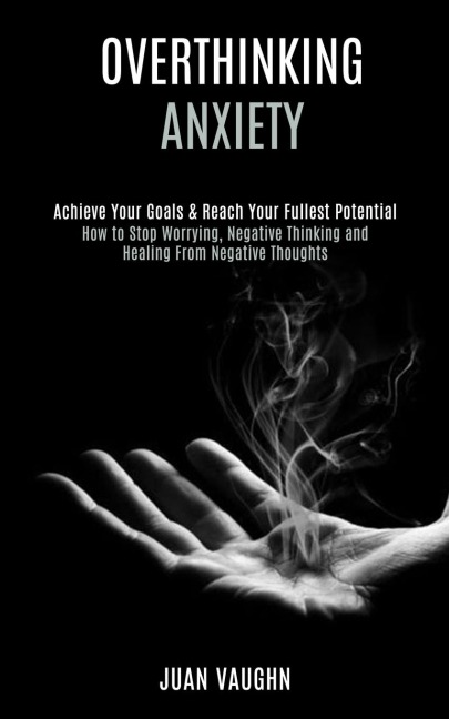 Overthinking: Achieve Your Goals & Reach Your Fullest Potential (How to Stop Worrying, Negative Thinking and Healing From Negative Thoughts)
