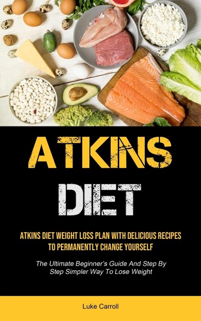 Atkins Diet: Atkins Diet Weight Loss Plan With Delicious Recipes To Permanently Change Yourself (The Ultimate Beginner's  Guide And Step By Step Simpler Way To Lose Weight)