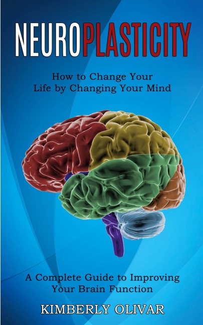 Neuroplasticity: How to Change Your Life by Changing Your Mind (A Complete Guide to Improving Your Brain Function)