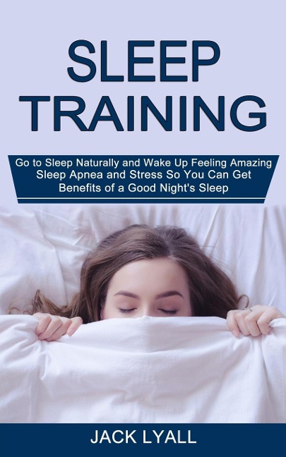 Sleep Training: Go to Sleep Naturally and Wake Up Feeling Amazing (Sleep Apnea and Stress So You Can Get Benefits of a Good Nights Sleep)