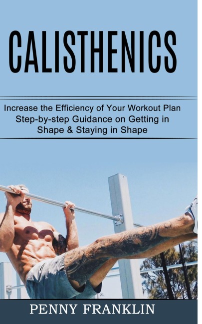 Calisthenics: Step-by-step Guidance on Getting in Shape & Staying in Shape (Increase the Efficiency of Your Workout Plan)