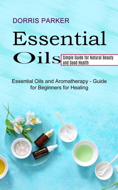 Essential Oil: Simple Guide for Natural Beauty and Good Health (Essential Oils and Aromatherapy - Guide for Beginners for Healing)