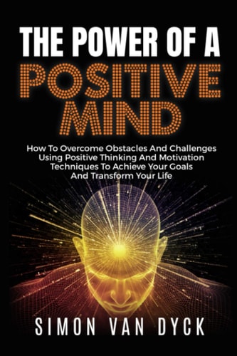 The Power Of A Positive Mind How to Overcome Obstacles and Challenges Using Positive Thinking and Motivation Techniques to Achieve Your Goals and Transform Your Life