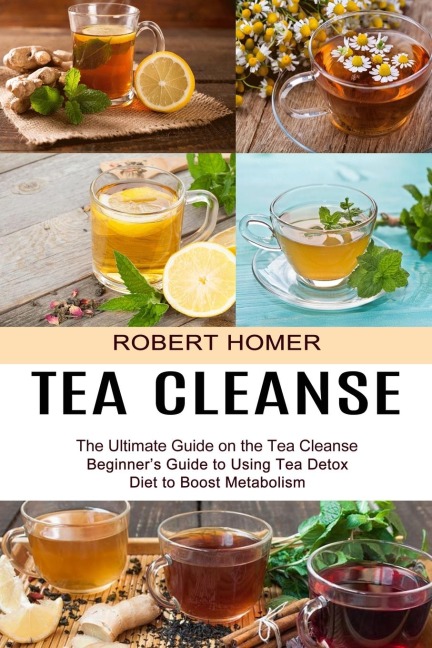 Tea Cleanse: Beginners Guide to Using Tea Detox Diet to Boost Metabolism (The Ultimate Guide on the Tea Cleanse)
