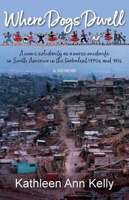 Where Dogs Dwell: A nuns solidarity as a nurse midwife in South America in the turbulent 1970s and 80s