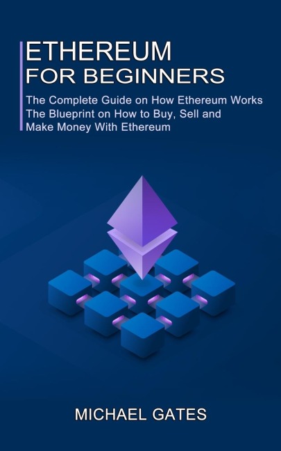 Ethereum for Beginners: The Complete Guide on How Ethereum Works (The Blueprint on How to Buy, Sell and Make Money With Ethereum)