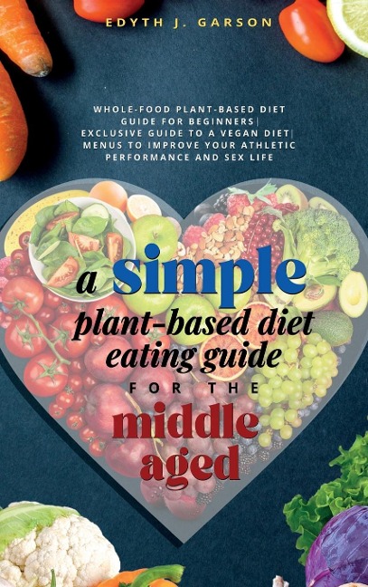 A Simple Plant-Based Diet Eating Guide For The Middle Aged Whole-food Plant-Based Diet Guide For Beginners| Exclusive Guide to a Vegan Diet| Menus To Improve Your Athletic Performance and Sex Life