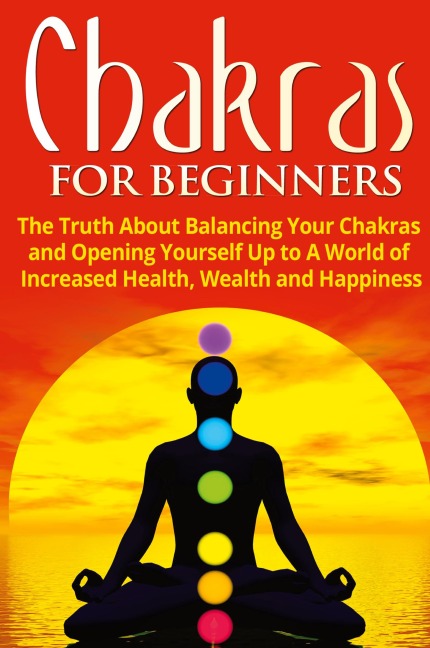Chakras for Beginners: The Truth About Balancing Your Chakras and Opening Yourself Up to A World of Increased Health, Wealth and Happiness