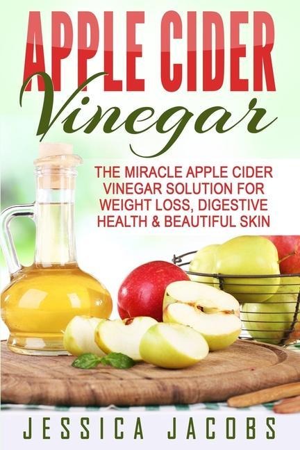 Apple Cider Vinegar: The Miracle Apple Cider Vinegar Solution For Weight Loss, Digestive Health & Beautiful Skin