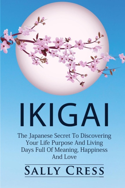 IKIGAI: The Japanese Secret To Discovering Your Life Purpose And Living Days Full Of Meaning, Happiness And Love.
