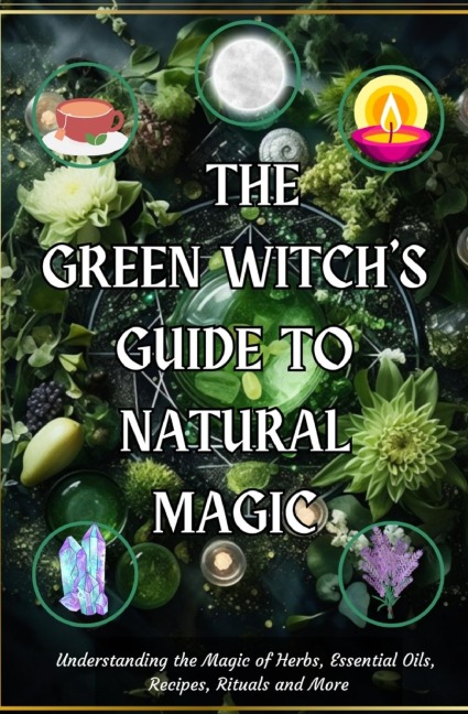 The Green Witchs Guide to Natural Magic: Understanding the Magic of Herbs, Essential Oils, Recipes, Rituals and More