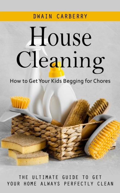 House Cleaning: How to Get Your Kids Begging for Chores (The Ultimate Guide to Get Your Home Always Perfectly Clean)