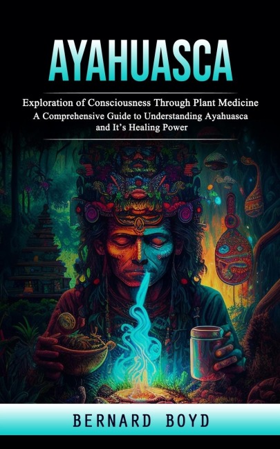 Ayahuasca: Exploration of Consciousness Through Plant Medicine (A Comprehensive Guide to Understanding Ayahuasca and Its Healing Power)