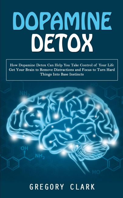 Dopamine Detox: How Dopamine Detox Can Help You Take Control of Your Life (Get Your Brain to Remove Distractions and Focus to Turn Hard Things Into Base Instincts)