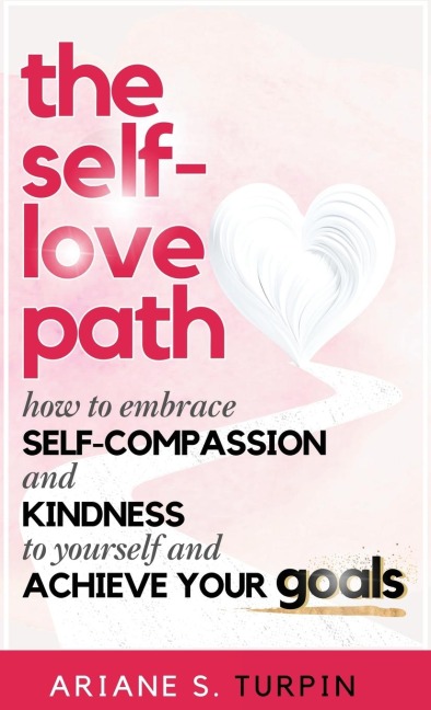 The Self-Love Path: How to Embrace Self-Compassion and Kindness to Yourself and Achieve Your Goals