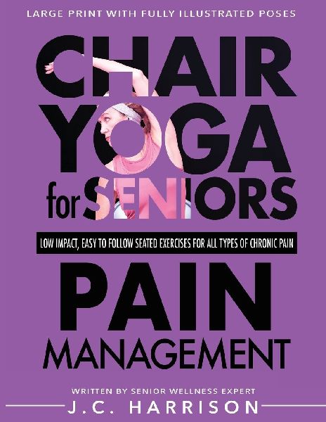 Chair Yoga For Pain Management: Seniors Low Impact, Easy To Follow Seated Exercises To Help Manage Arthritis, Fibromyalgia, Back Aches, Shoulder Discomfort, Neck Stiffness, Inflammation & All Types of Chronic Pain In Less Then 10 Minutes A Day