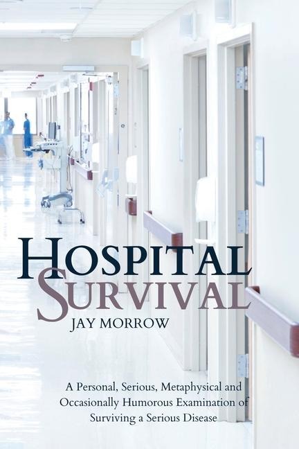 Hospital Survival: A Personal, Serious, Metaphysical and Occasionally Humorous Examination of Surviving a Serious Disease