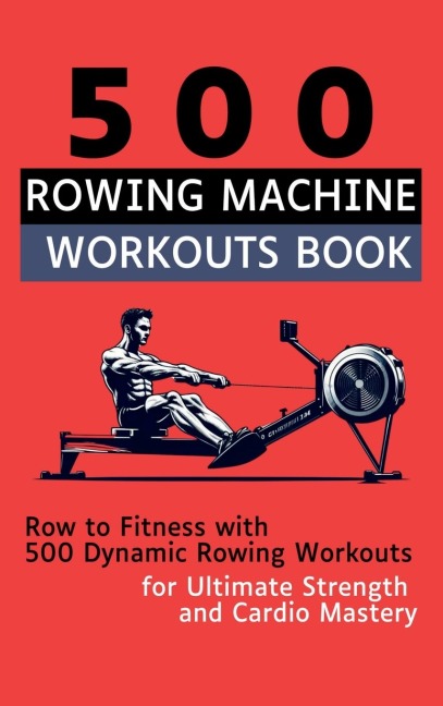 500 Rowing Machine Workouts Book: Row to Fitness with 500 Dynamic Rowing Workouts for Ultimate Strength and Cardio Mastery