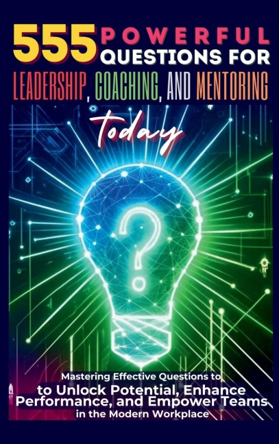 555 Powerful Questions for Leadership, Coaching, and Mentoring Today: Mastering Effective Questions to Unlock Potential, Enhance Performance, and Empower Teams in the Modern Workplace