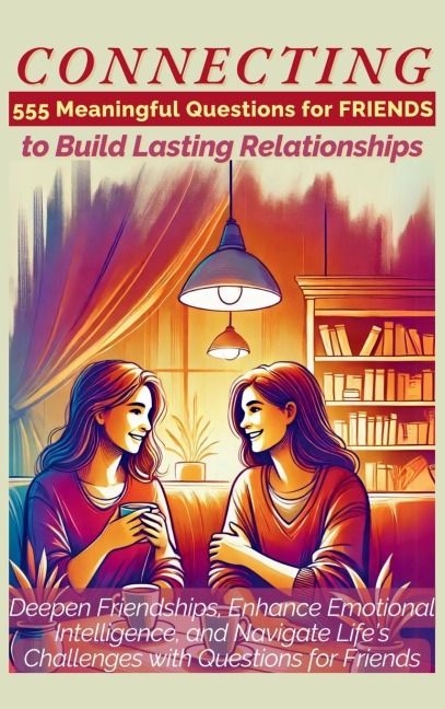 CONNECTING 555 Meaningful Questions for Friends to Build Lasting Relationships: Deepen Friendships, Enhance Emotional Intelligence, and Navigate Lifes Challenges with Questions for Friends