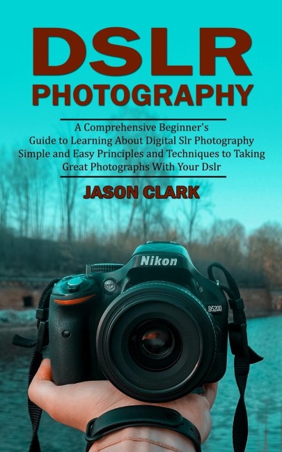 Dslr Photography: A Comprehensive Beginners Guide to Learning About Digital Slr Photography (Simple and Easy Principles and Techniques to Taking Great Photographs With Your Dslr)
