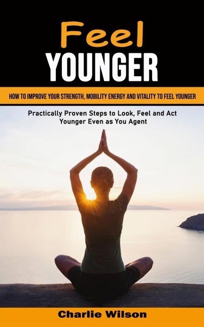 Feel Younger: How to Improve Your Strength, Mobility Energy and Vitality to Feel Younger (Practically Proven Steps to Look, Feel and Act Younger Even as You Age)