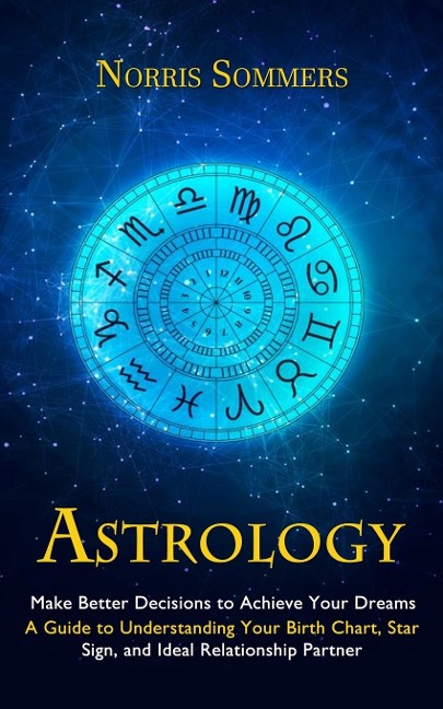 Astrology: Make Better Decisions to Achieve Your Dreams (A Guide to Understanding Your Birth Chart, Star Sign, and Ideal Relationship Partner)