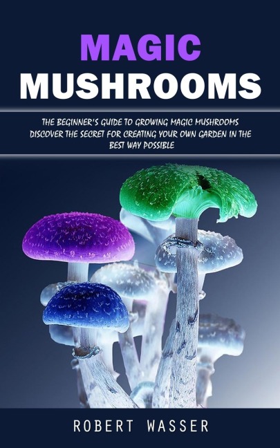 Magic Mushrooms: The Beginners Guide to Growing Magic Mushrooms (Discover the Secret for Creating Your Own Garden in the Best Way Possible)