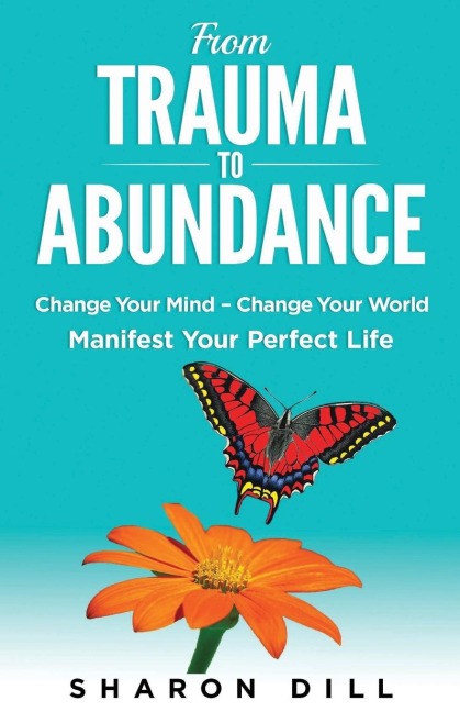 From Trauma To Abundance: Change Your Mind - Change Your World - Manifest Your Perfect Life