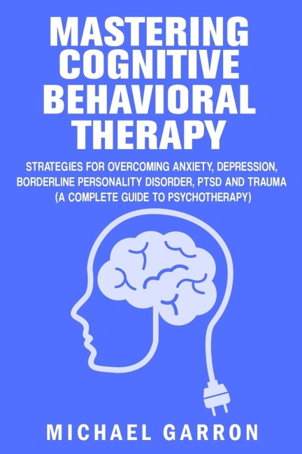 Mastering Cognitive Behavioral Therapy: Strategies for Overcoming Anxiety, Depression, Borderline Personality Disorder, PTSD and Trauma (A Complete Guide to Psychotherapy)