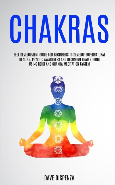 Chakras: Self Development Guide for Beginners to Develop Supernatural Healing, Psychic Awareness and Becoming Head Strong Using Reiki and Chakra Meditation System