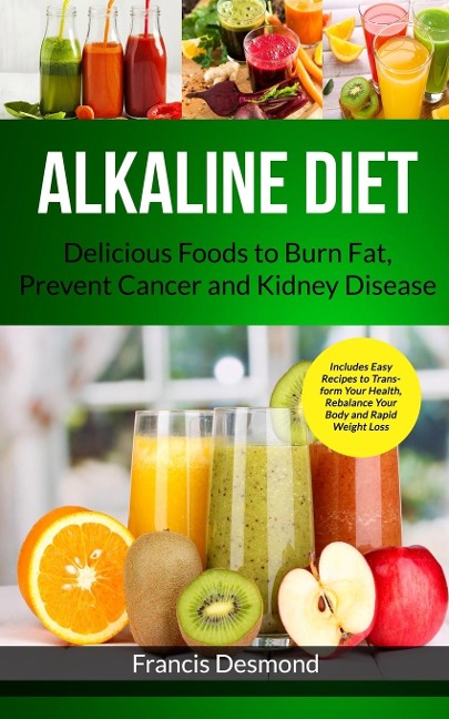 Alkaline Diet: Delicious Foods to Burn Fat, Prevent Cancer and Kidney Disease (Includes Easy Recipes to Transform Your Health, Rebalance Your Body and Rapid Weight Loss)