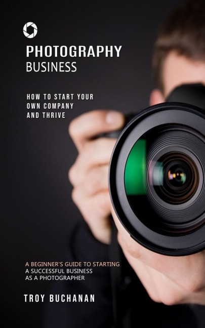 Photography Business: How to Start Your Own Company and Thrive (A Beginners Guide to Starting a Successful Business as a Photographer)