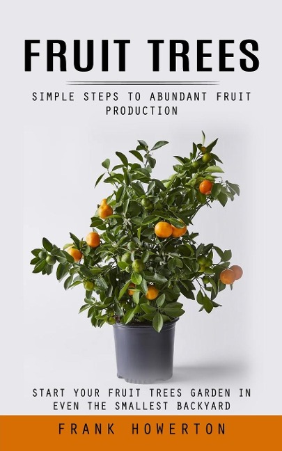 Fruit Trees: Simple Steps to Abundant Fruit Production (Start Your Fruit Trees Garden in Even the Smallest Backyard)
